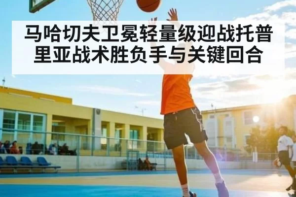 马哈切夫卫冕轻量级迎战托普里亚战术胜负手与关键回合